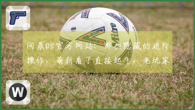 问鼎pg官方网站：那些隐藏的进阶操作，萌新看了直接起飞，老玩家也直呼细节！