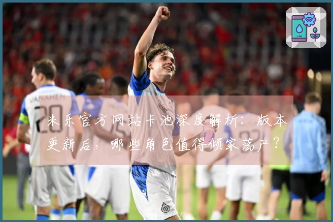 米乐官方网站卡池深度解析：版本更新后，哪些角色值得倾家荡产？