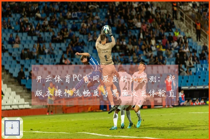 开云体育PC官网深度对比实测：新版本操作流畅度与界面交互体验直观差异揭秘