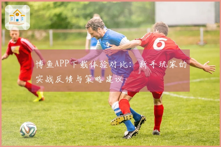 博鱼APP下载体验对比：新手玩家的实战反馈与策略建议