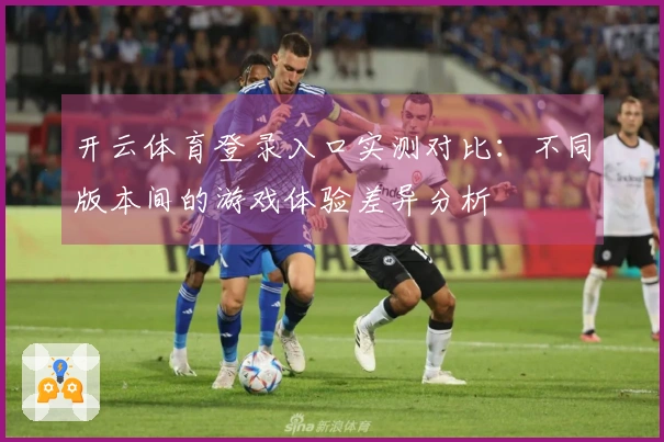 开云体育登录入口实测对比：不同版本间的游戏体验差异分析